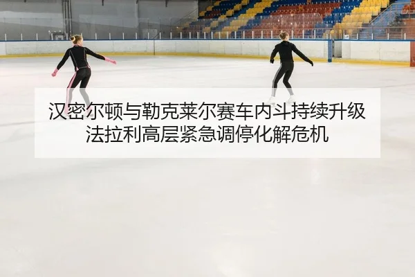 汉密尔顿与勒克莱尔赛车内斗持续升级 法拉利高层紧急调停化解危机